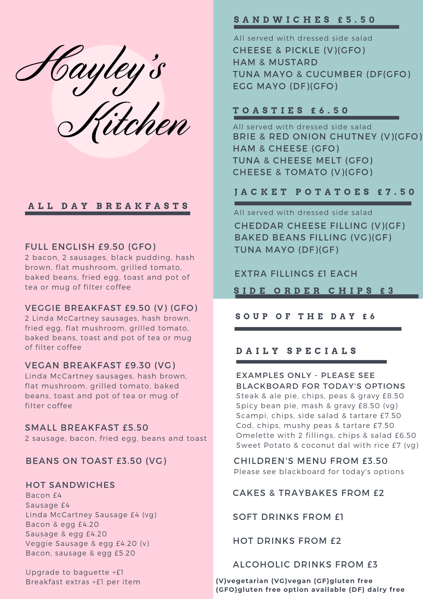 Picture of Hayley’s Kitchen Standard Menu: All Day Breakfasts: Full English £9.50 (GFO) Veggie Breakfast £9.50 (V) (GFO) Linda McCartney Sausages Vegan Breakfast £9.30 (VG) Linda McCartney Sausages Small Breakfast £5.50 Beans on toast £3.50 Hot Sandwiches: Bacon £4 Sausage £4 Linda McCartney Sausage £4 (vg) Bacon and egg £4.20 Sausage and egg £4.20 Veggie sausage and egg £4.20 (v) Bacon, sausage, and egg £5.20 Upgrade to baguette +£1 Breakfast extras +£1 per item Sandwiches £5.50 – all served with dressed side salad Cheese and pickle (v)(gfo) Ham and Mustard Tuna Mayo and cucumber (df) (gfo) Egg Mayo (df) (gfo) Toasties £6.50 – all served with dressed side salad Brie and red onion chutney (v) (gfo) Ham and cheese (gfo) Tuna and cheese melt (gfo) Cheese and tomato (v)(gfo) Jacket Potatoes £7.50 – all served with a dressed side salad Cheddar cheese filling (v) (gf) Baked beans filling (vg) (gf) Tuna Mayo (df) (gf) Extra fillings £1 each Side order chips £3 Soup of the day £6 Daily Specials – Examples only, please see blackboard for today’s options: Steak and ale pie, chips, peas and gravy £8.50 Spicy bean pie, mash and gravy (vg) Scampi, chips, mushy peas and tartare £7.50 Cod, chips, mushy peas and tartare £7.50 Omelette with 2 fillings, chips and salad £6.50 Sweet Potato and coconut dal with rice £7 (vg) Children’s menu from £3.50 Please see blackboard for today’s options Cakes and traybakes from £2 Soft drinks from £1 Hot drinks from £2 Alcoholic drinks from £3 (V) Vegetarian (VG) Vegan (GF) Gluten Free (GFO) Gluten Free Option Available (DF) Dairy Free