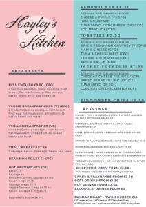 Hayley's Kitchen Menu. Breakfasts from £4 include Full English, Veggie and Vegan Breakfasts, Small Breakfast, Beans on Toast and Hot Sandwiches. £6.50 Sandwiches with dressed side salad are Cheese & Pickle, Ham & Mustard, Tuna Mayo & Cucumber, and Egg Mayo. £7.50 Toasties with dressed side salad are Brie & Red Onion Chutney, Ham & Cheese. Tuna & Cheese Melt, Cheese & Tomato, and Brie & Bacon. £7.50 Jacket Potatoes with dressed side salad have Cheddar Cheese, Baked Beans, Tuna Mayo or Coronation Chicken filling. Side order chips £3.50. Specials include Chunky Fish Finger Sandwich, Hot Pork & Stuffing Sandwich, Chilli Loaded Chips, Spinach & Falafel Burger, Home Roasted Ham Egg and Chips, Ploughman’s and Veggie Ploughman's. Children's menu from £3.50. Cakes & traybakes from £2.50. Soft drinks form £1.20. Hot drink from £2.50. Alcoholic drinks from £3. Sunday Roast Two Courses £18.