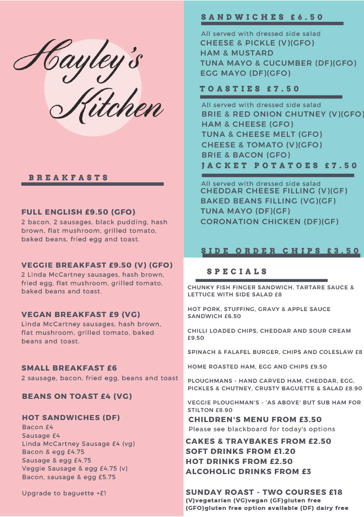 Picture of Hayley’s Kitchen Standard Menu: All Day Breakfasts: Full English £9.50 (GFO) Veggie Breakfast £9.50 (V) (GFO) Linda McCartney Sausages Vegan Breakfast £9.30 (VG) Linda McCartney Sausages Small Breakfast £5.50 Beans on toast £3.50 Hot Sandwiches: Bacon £4 Sausage £4 Linda McCartney Sausage £4 (vg) Bacon and egg £4.20 Sausage and egg £4.20 Veggie sausage and egg £4.20 (v) Bacon, sausage, and egg £5.20 Upgrade to baguette +£1 Breakfast extras +£1 per item Sandwiches £5.50 – all served with dressed side salad Cheese and pickle (v)(gfo) Ham and Mustard Tuna Mayo and cucumber (df) (gfo) Egg Mayo (df) (gfo) Toasties £6.50 – all served with dressed side salad Brie and red onion chutney (v) (gfo) Ham and cheese (gfo) Tuna and cheese melt (gfo) Cheese and tomato (v)(gfo) Jacket Potatoes £7.50 – all served with a dressed side salad Cheddar cheese filling (v) (gf) Baked beans filling (vg) (gf) Tuna Mayo (df) (gf) Extra fillings £1 each Side order chips £3 Soup of the day £6 Daily Specials – Examples only, please see blackboard for today’s options: Steak and ale pie, chips, peas and gravy £8.50 Spicy bean pie, mash and gravy (vg) Scampi, chips, mushy peas and tartare £7.50 Cod, chips, mushy peas and tartare £7.50 Omelette with 2 fillings, chips and salad £6.50 Sweet Potato and coconut dal with rice £7 (vg) Children’s menu from £3.50 Please see blackboard for today’s options Cakes and traybakes from £2 Soft drinks from £1 Hot drinks from £2 Alcoholic drinks from £3 (V) Vegetarian (VG) Vegan (GF) Gluten Free (GFO) Gluten Free Option Available (DF) Dairy Free